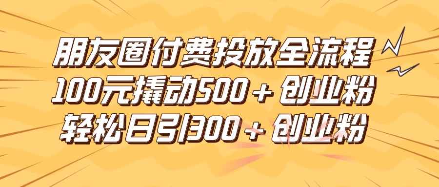 朋友圈付费高效投放全流程，100元撬动500+创业粉，日引流300+创业粉 发卡网创- 首码创想网创资源