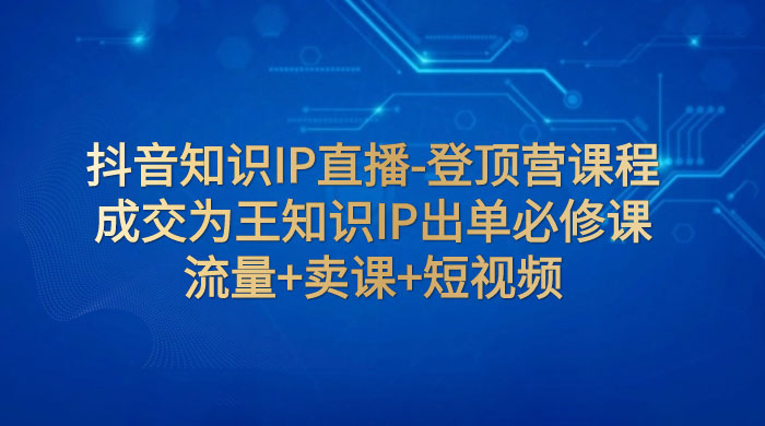 抖音知识 IP 直播 · 登顶营课程：成交为王知识 IP 出单必修课，流量+卖课+短视频 发卡网创- 首码创想网创资源