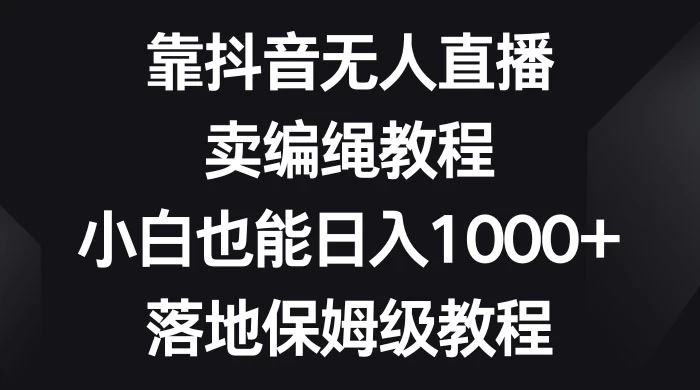 靠抖音无人直播，卖编绳教程，小白也能日入 1000+，落地保姆级教程 发卡网创- 首码创想网创资源