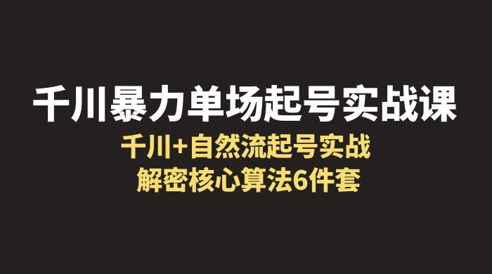 千川暴力单场 · 起号实战课：千川 + 自然流起号实战， 解密核心算法 6 件套 发卡网创- 首码创想网创资源