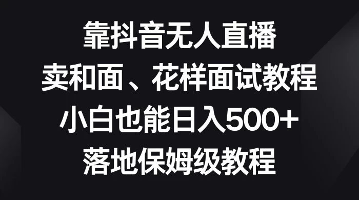 靠抖音无人直播，卖和面、花样面试教程，小白也能日入 500+，落地保姆级教程 发卡网创- 首码创想网创资源