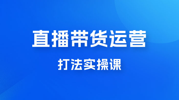 直播带货运营打法实操课，人货场运营打法，打爆高客单单品 发卡网创- 首码创想网创资源